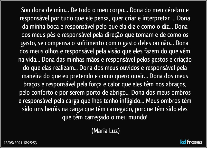 Sou dona de mim... De todo o meu corpo... Dona do meu cérebro e responsável por tudo que ele pensa, quer criar e interpretar ... Dona da minha boca e responsável pelo que ela diz e como o diz... Dona dos meus pés e responsável pela direção que tomam e de como os gasto, se compensa o sofrimento com o gasto deles ou não... Dona dos meus olhos e responsável pela visão que eles fazem do que vêm na vida... Dona das minhas mãos e responsável pelos gestos e criação do que elas realizam... Dona dos meus ouvidos e responsável pela maneira do que eu pretendo e como quero ouvir... Dona dos meus braços e responsável pela força e calor que eles têm nos abraços, pelo conforto e por serem porto de abrigo... Dona dos meus ombros e responsável pela carga que lhes tenho infligido... Meus ombros têm sido uns heróis na carga que têm carregado, porque têm sido eles que têm carregado o meu mundo! (Maria Luz)