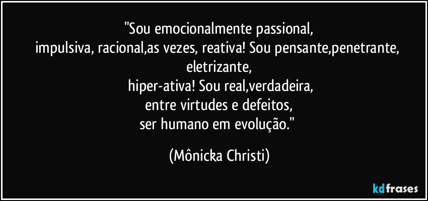"Sou emocionalmente passional,
impulsiva, racional,as vezes, reativa! Sou pensante,penetrante, eletrizante,
 hiper-ativa! Sou real,verdadeira,
 entre virtudes e defeitos, 
ser humano em evolução." (Mônicka Christi)