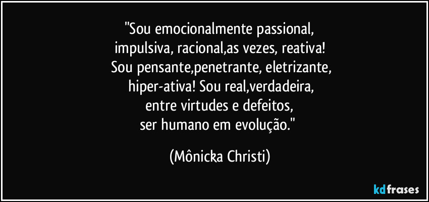 "Sou emocionalmente passional,
impulsiva, racional,as vezes, reativa!
 Sou pensante,penetrante, eletrizante,
 hiper-ativa! Sou real,verdadeira,
 entre virtudes e defeitos, 
ser humano em evolução." (Mônicka Christi)