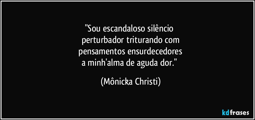 "Sou escandaloso silêncio 
perturbador triturando com
 pensamentos ensurdecedores 
a minh'alma de aguda dor." (Mônicka Christi)