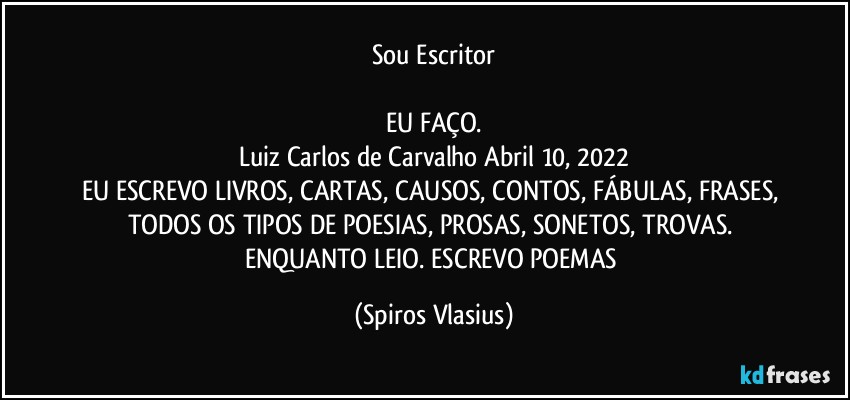 Sou Escritor

EU FAÇO.
Luiz Carlos de Carvalho  Abril 10, 2022
EU ESCREVO LIVROS, CARTAS, CAUSOS, CONTOS, FÁBULAS, FRASES, TODOS OS TIPOS DE POESIAS, PROSAS, SONETOS, TROVAS. ENQUANTO LEIO. ESCREVO POEMAS (Spiros Vlasius)
