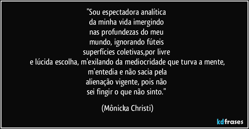 "Sou espectadora analítica
da minha vida imergindo
nas profundezas do meu
mundo, ignorando fúteis
superfícies coletivas,por livre
e lúcida escolha, m'exilando da mediocridade que turva a mente,
m'entedia e não sacia pela
alienação vigente, pois não
sei fingir o que não sinto." (Mônicka Christi)