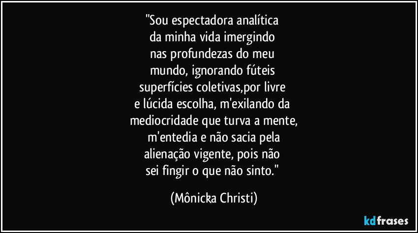 "Sou espectadora analítica
da minha vida imergindo
nas profundezas do meu
mundo, ignorando fúteis
superfícies coletivas,por livre
e lúcida escolha, m'exilando da
mediocridade que turva a mente,
m'entedia e não sacia pela
alienação vigente, pois não
sei fingir o que não sinto." (Mônicka Christi)