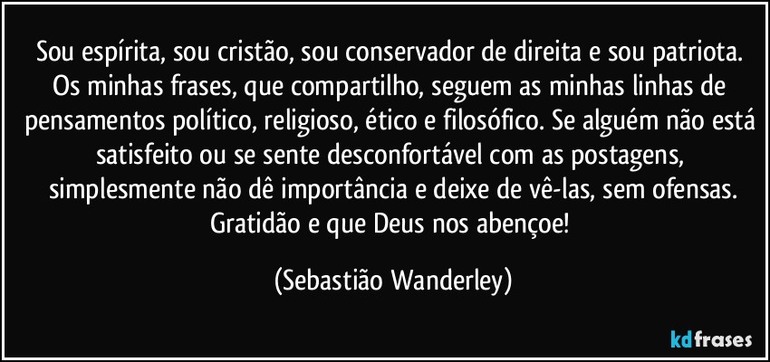 Sou espírita, sou cristão, sou conservador de direita e sou patriota. Os minhas frases, que compartilho, seguem as minhas linhas de pensamentos político, religioso, ético e filosófico. Se alguém não está satisfeito ou se sente desconfortável com as postagens, simplesmente não dê importância e deixe de vê-las, sem ofensas.
Gratidão e que Deus nos abençoe! (Sebastião Wanderley)