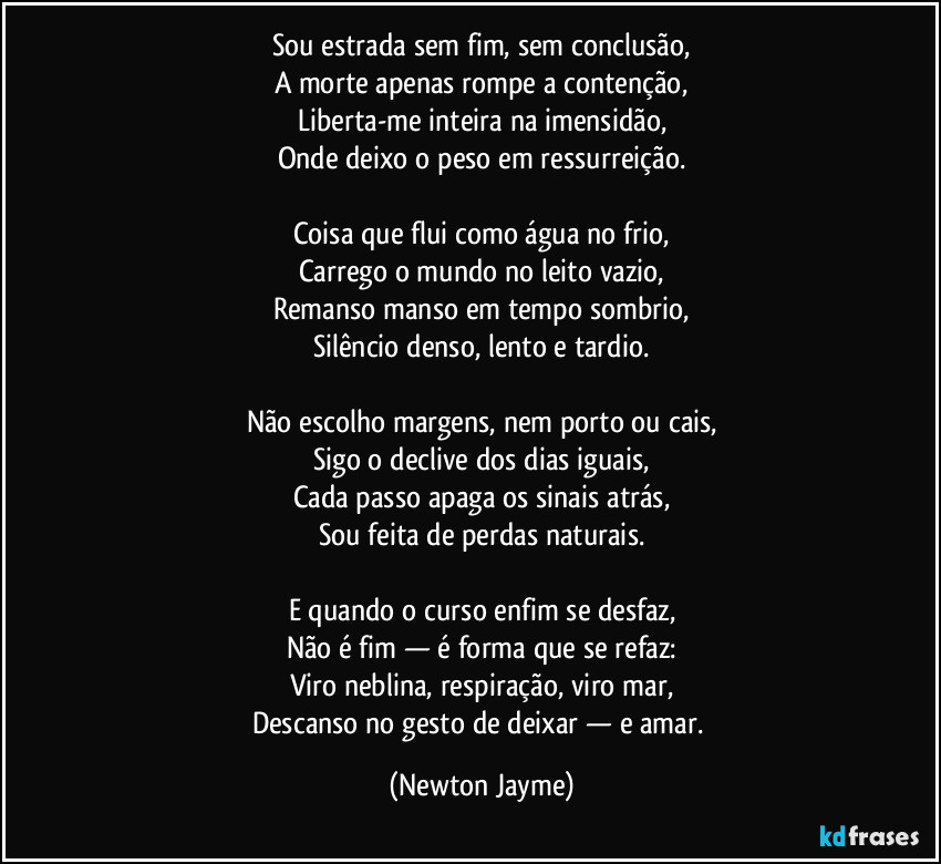 Sou estrada sem fim, sem conclusão,
A morte apenas rompe a contenção,
Liberta-me inteira na imensidão,
Onde deixo o peso em ressurreição.

Coisa que flui como água no frio,
Carrego o mundo no leito vazio,
Remanso manso em tempo sombrio,
Silêncio denso, lento e tardio.

Não escolho margens, nem porto ou cais,
Sigo o declive dos dias iguais,
Cada passo apaga os sinais atrás,
Sou feita de perdas naturais.

E quando o curso enfim se desfaz,
Não é fim — é forma que se refaz:
Viro neblina, respiração, viro mar,
Descanso no gesto de deixar — e amar. (Newton Jayme)
