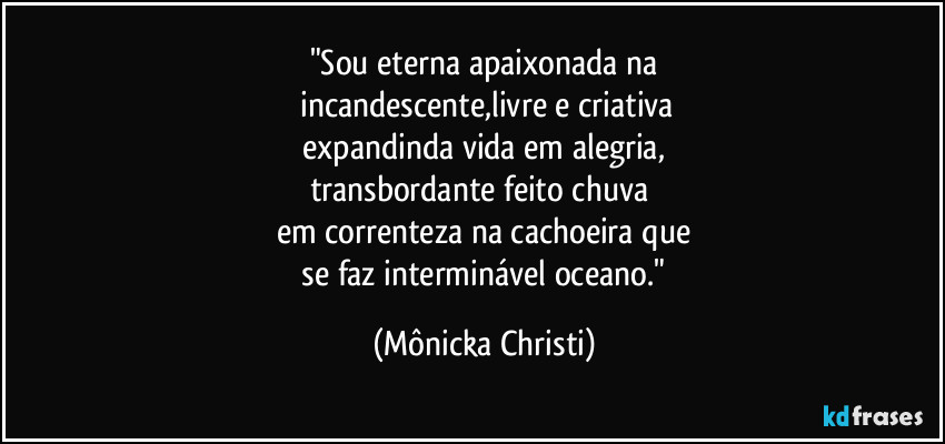 "Sou eterna apaixonada na
incandescente,livre e criativa
expandinda vida em alegria,
transbordante feito chuva
em correnteza na cachoeira que
se faz interminável oceano." (Mônicka Christi)