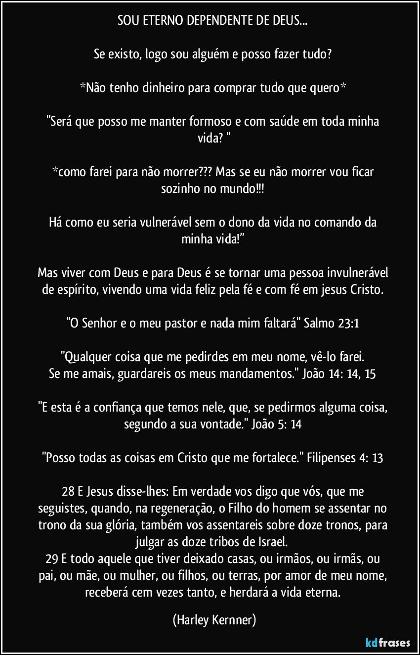 SOU ETERNO DEPENDENTE DE DEUS... 

Se existo, logo sou alguém e posso fazer tudo? 

*Não tenho dinheiro para comprar tudo que quero* 

"Será que posso me manter formoso e com saúde em toda minha vida? "

*como farei para não morrer??? Mas se eu não morrer vou ficar sozinho no mundo!!! 

Há como eu seria vulnerável sem o dono da vida no comando da minha vida!” 

Mas viver com Deus e para Deus é se tornar uma pessoa invulnerável de espírito, vivendo uma vida feliz pela fé e com fé em jesus Cristo. 

"O Senhor e o meu pastor e nada mim faltará" Salmo 23:1 

"Qualquer coisa que me pedirdes em meu nome, vê-lo farei. 
Se me amais, guardareis os meus mandamentos." João 14: 14, 15 

"E esta é a confiança que temos nele, que, se pedirmos alguma coisa, segundo a sua vontade." João 5: 14 

"Posso todas as coisas em Cristo que me fortalece." Filipenses 4: 13 

28 E Jesus disse-lhes: Em verdade vos digo que vós, que me seguistes, quando, na regeneração, o Filho do homem se assentar no trono da sua glória, também vos assentareis sobre doze tronos, para julgar as doze tribos de Israel. 
29 E todo aquele que tiver deixado casas, ou irmãos, ou irmãs, ou pai, ou mãe, ou mulher, ou filhos, ou terras, por amor de meu nome, receberá cem vezes tanto, e herdará a vida eterna. (Harley Kernner)