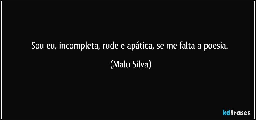 Sou eu, incompleta, rude e apática, se me falta a poesia. (Malu Silva)