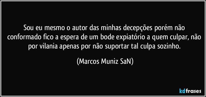 Sou eu mesmo o autor das minhas decepções porém não conformado fico a espera de um bode expiatório a quem culpar, não por vilania apenas por não suportar tal culpa sozinho. (Marcos Muniz SaN)