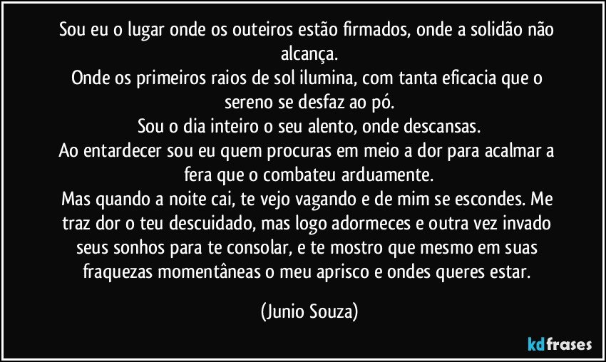 Sou eu o lugar onde os outeiros estão firmados, onde a solidão não alcança.
Onde os primeiros raios de sol ilumina, com tanta eficacia que o sereno se desfaz ao pó.
Sou o dia inteiro o seu alento, onde descansas.
Ao entardecer sou eu quem procuras em meio a dor para acalmar a fera que o combateu arduamente.
Mas quando a noite cai, te vejo vagando e de mim se escondes. Me traz dor o teu descuidado, mas logo adormeces e outra vez invado seus sonhos para te consolar, e te mostro que mesmo em suas fraquezas momentâneas o meu aprisco e ondes queres estar. (Junio Souza)