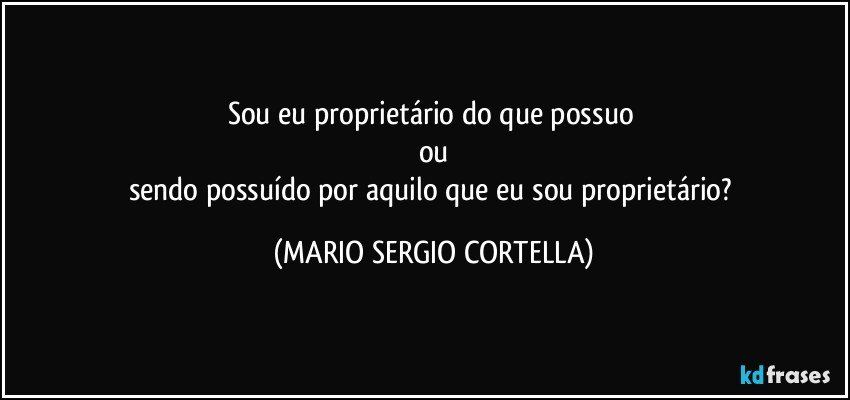 Sou eu proprietário do que possuo 
ou
sendo possuído por aquilo que eu sou proprietário? (MARIO SERGIO CORTELLA)