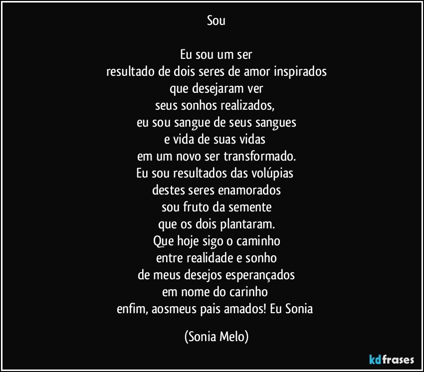 Sou

Eu sou um ser
resultado de dois seres de amor inspirados
que desejaram ver
seus sonhos realizados, 
eu sou sangue de seus sangues
e vida de suas vidas 
em um novo ser transformado.
Eu sou resultados das volúpias 
destes seres enamorados
sou fruto da semente
que os dois plantaram.
Que hoje sigo o caminho
entre realidade e sonho
de meus desejos esperançados
em nome do carinho 
enfim, aosmeus pais amados! Eu Sonia (Sonia Melo)