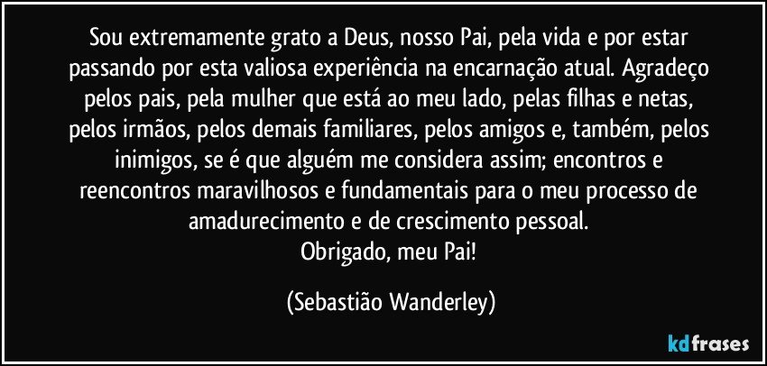 Sou extremamente grato a Deus, nosso Pai, pela vida e por estar passando por esta valiosa experiência na encarnação atual. Agradeço pelos pais, pela mulher que está ao meu lado, pelas filhas e netas, pelos irmãos, pelos demais familiares, pelos amigos e, também, pelos inimigos, se é que alguém me considera assim; encontros e reencontros maravilhosos e fundamentais para o meu processo de amadurecimento e de crescimento pessoal. 
Obrigado, meu Pai! (Sebastião Wanderley)