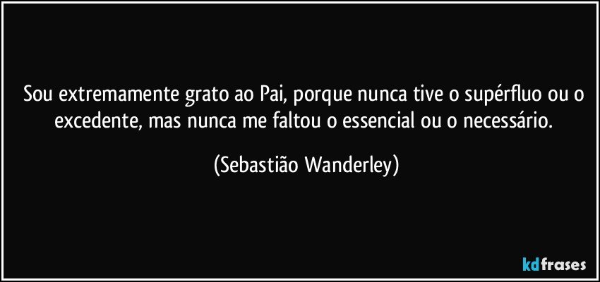 Sou extremamente grato ao Pai, porque nunca tive o supérfluo ou o excedente, mas nunca me faltou o essencial ou o necessário. (Sebastião Wanderley)