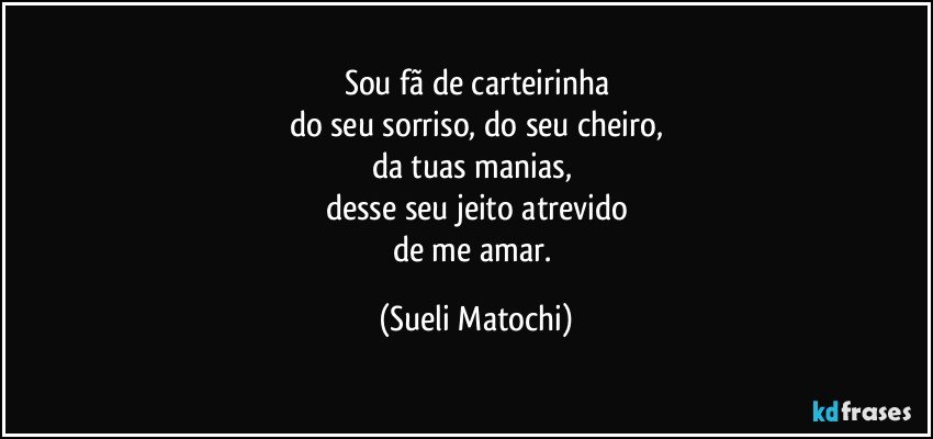 Sou fã de carteirinha
do seu sorriso, do seu cheiro,
da tuas manias,  
desse seu jeito atrevido
de me amar. (Sueli Matochi)