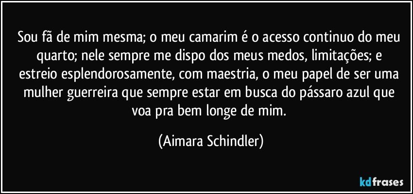 Sou  fã de mim mesma; o  meu camarim é o acesso continuo do meu quarto; nele sempre me dispo dos meus medos, limitações;   e estreio esplendorosamente, com maestria, o meu papel de ser uma mulher guerreira que sempre estar em busca do pássaro azul que voa pra bem longe de mim. (Aimara Schindler)