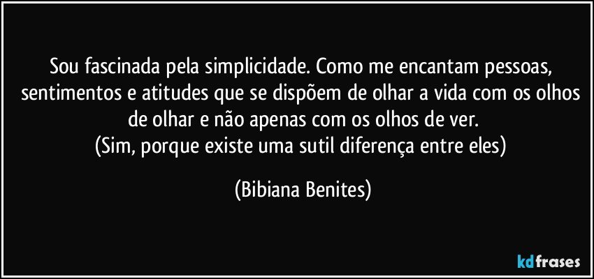 Sou fascinada pela simplicidade. Como me encantam pessoas, sentimentos e atitudes que se dispõem de olhar a vida com os olhos de olhar e não apenas com os olhos de ver.
(Sim, porque existe uma sutil diferença entre eles) (Bibiana Benites)