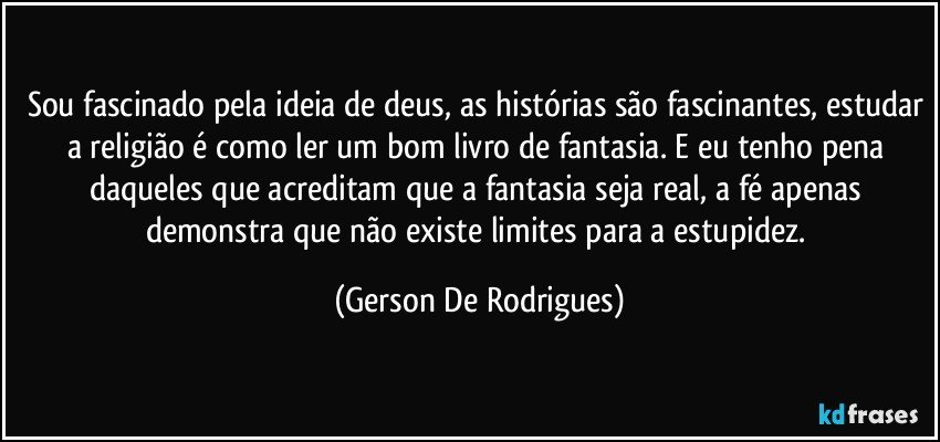 Sou fascinado pela ideia de deus, as histórias são fascinantes, estudar a religião é como ler um bom livro de fantasia. E eu tenho pena daqueles que acreditam que a fantasia seja real, a fé apenas demonstra que não existe limites para a estupidez. (Gerson De Rodrigues)