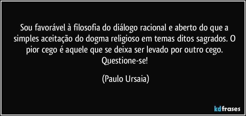 Sou favorável à filosofia do diálogo racional e aberto do que a simples aceitação do dogma religioso em temas ditos sagrados.  O pior cego é aquele que se deixa ser levado por outro cego. Questione-se! (Paulo Ursaia)