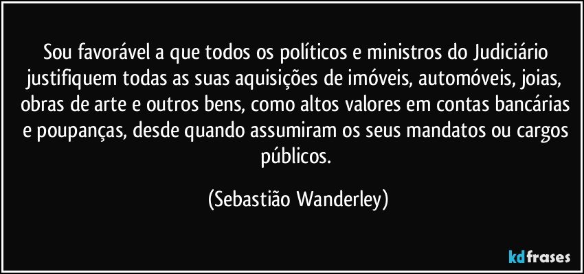 Sou favorável a que todos os políticos e ministros do Judiciário justifiquem todas as suas aquisições de imóveis, automóveis, joias, obras de arte e outros bens, como altos valores em contas bancárias e poupanças, desde quando assumiram os seus mandatos ou cargos públicos. (Sebastião Wanderley)