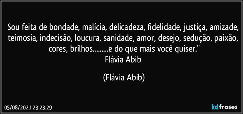 Sou feita de bondade, malícia, delicadeza, fidelidade, justiça, amizade, teimosia, indecisão, loucura, sanidade, amor, desejo, sedução, paixão, cores, brilhos...e do que mais você quiser."
Flávia Abib (Flávia Abib)