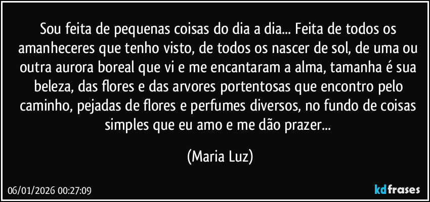 Sou feita de pequenas coisas do dia a dia... Feita de todos os amanheceres que tenho visto, de todos os nascer de sol, de uma ou outra aurora boreal que vi e me encantaram a alma, tamanha é sua beleza, das flores e das arvores portentosas que encontro pelo caminho, pejadas de flores e perfumes diversos, no fundo de coisas simples que eu amo e me dão prazer... (Maria Luz)