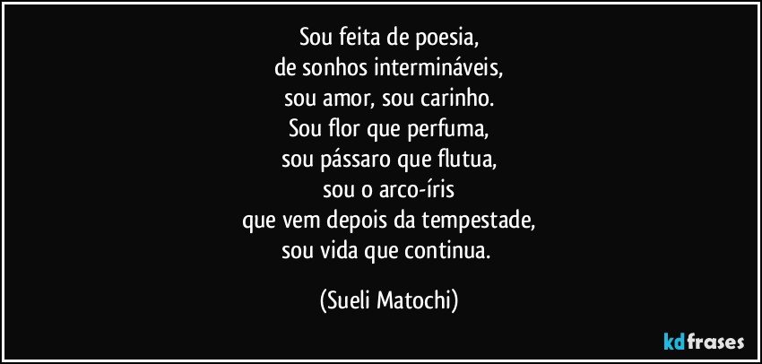 Sou feita de poesia,
de sonhos intermináveis,
sou amor, sou carinho.
Sou flor que perfuma,
sou pássaro que flutua,
sou o arco-íris
que vem depois da tempestade,
sou vida que continua. (Sueli Matochi)