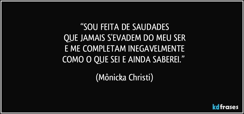 “SOU FEITA DE SAUDADES
QUE JAMAIS S'EVADEM DO MEU SER
E ME COMPLETAM INEGAVELMENTE
COMO O QUE SEI E AINDA SABEREI.” (Mônicka Christi)