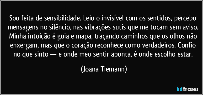 Sou feita de sensibilidade. Leio o invisível com os sentidos, percebo mensagens no silêncio, nas vibrações sutis que me tocam sem aviso. Minha intuição é guia e mapa, traçando caminhos que os olhos não enxergam, mas que o coração reconhece como verdadeiros. Confio no que sinto — e onde meu sentir aponta, é onde escolho estar. (Joana Tiemann)