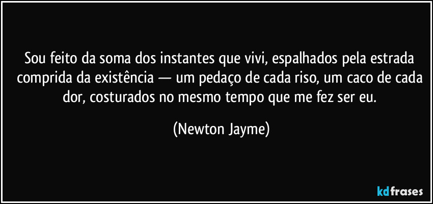Sou feito da soma dos instantes que vivi, espalhados pela estrada comprida da existência — um pedaço de cada riso, um caco de cada dor, costurados no mesmo tempo que me fez ser eu. (Newton Jayme)