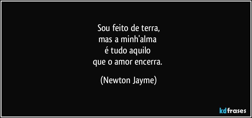 Sou feito de terra,
mas a minh'alma 
é tudo aquilo 
que o amor encerra. (Newton Jayme)