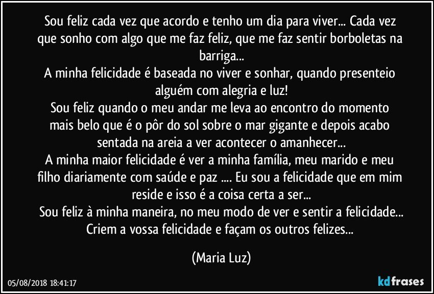 Sou feliz cada vez que acordo e tenho um dia para viver... Cada vez que sonho com algo que me faz feliz, que me faz sentir borboletas na barriga...
A minha felicidade é baseada no viver e sonhar, quando presenteio alguém com alegria e luz!
Sou feliz quando o meu andar me leva ao encontro do momento mais belo que é o pôr do sol sobre o mar gigante e depois acabo sentada na areia a ver acontecer o amanhecer...
A minha maior felicidade é ver a minha família, meu marido e meu filho diariamente com saúde e paz ... Eu sou a felicidade que em mim reside e isso é a coisa certa a ser...
Sou feliz à minha maneira, no meu modo de ver e sentir a felicidade...
Criem a vossa felicidade e façam os outros felizes... (Maria Luz)