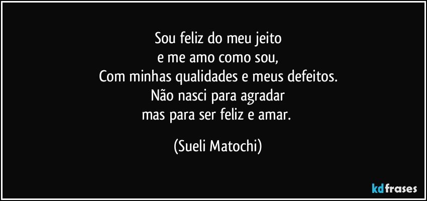 Sou feliz do meu jeito
e me amo como sou,
Com minhas qualidades e meus defeitos.
Não nasci para agradar
mas para ser feliz e amar. (Sueli Matochi)