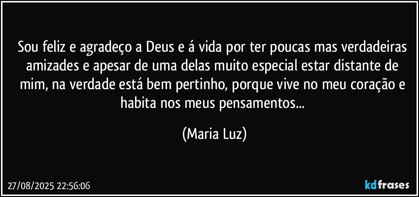 Sou feliz e agradeço a Deus e á vida por ter poucas mas verdadeiras amizades e apesar de uma delas muito especial estar distante de mim, na verdade está bem pertinho, porque vive no meu coração e habita nos meus pensamentos... (Maria Luz)
