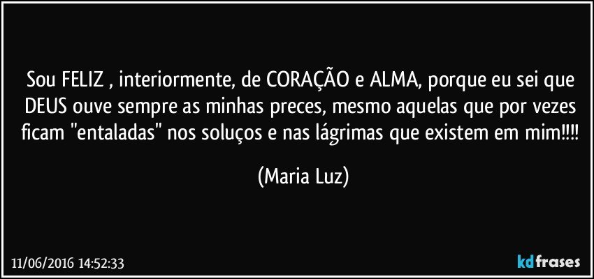 Sou FELIZ , interiormente, de CORAÇÃO e ALMA, porque eu sei que DEUS ouve sempre as minhas preces, mesmo  aquelas que por vezes ficam "entaladas" nos soluços e nas lágrimas que existem em mim!!! (Maria Luz)