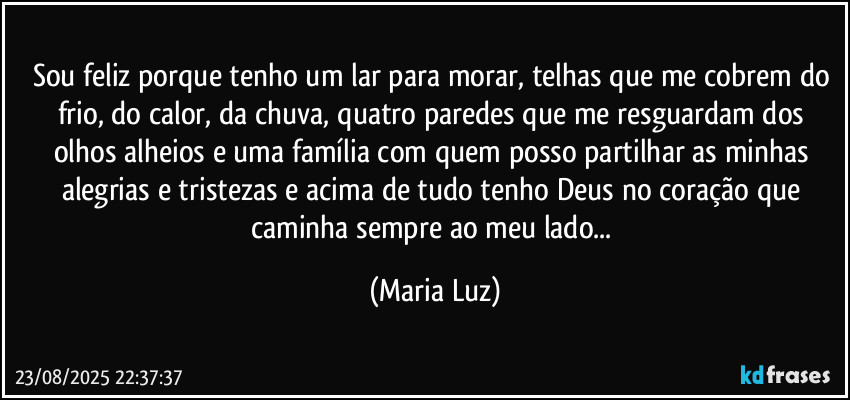 Sou feliz porque tenho um lar para morar, telhas que me cobrem do frio, do calor, da chuva, quatro paredes que me resguardam dos olhos alheios e uma família com quem posso partilhar as minhas alegrias e tristezas e acima de tudo tenho Deus no coração que caminha sempre ao meu lado... (Maria Luz)