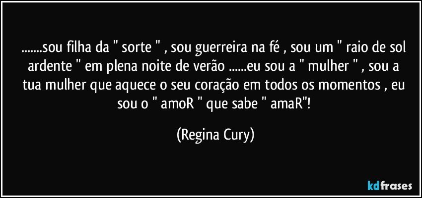 ...sou filha da " sorte "  , sou guerreira na fé , sou  um " raio  de sol  ardente "  em  plena  noite de verão ...eu sou a " mulher " , sou a tua mulher  que  aquece  o seu coração em todos os momentos  , eu sou o " amoR "  que sabe " amaR"! (Regina Cury)