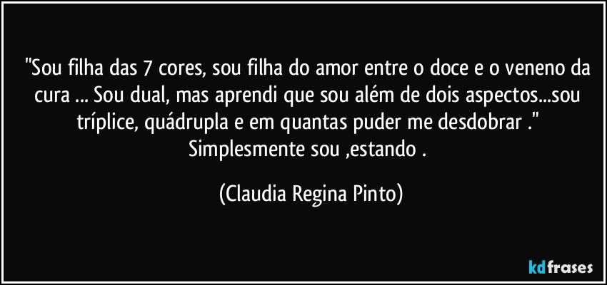 "Sou filha das 7 cores, sou filha do amor entre o doce e o veneno da cura  ... Sou dual, mas aprendi que sou além de dois aspectos...sou tríplice, quádrupla e em quantas puder me desdobrar ." Simplesmente sou ,estando . (Claudia Regina Pinto)