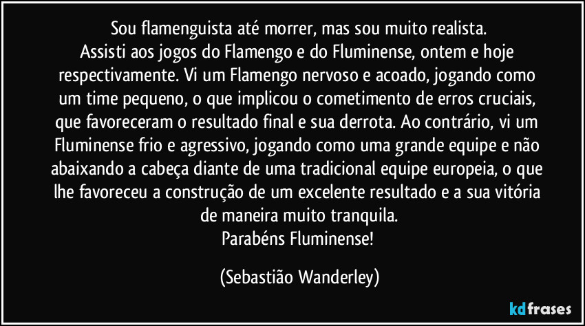 Sou flamenguista até morrer, mas sou muito realista.
Assisti aos jogos do Flamengo e do Fluminense, ontem e hoje respectivamente. Vi um Flamengo nervoso e acoado, jogando como um time pequeno, o que implicou o cometimento de erros cruciais, que favoreceram o resultado final e sua derrota. Ao contrário, vi um Fluminense frio e agressivo, jogando como uma grande equipe e não abaixando a cabeça diante de uma tradicional equipe europeia, o que lhe favoreceu a construção de um excelente resultado e a sua vitória de maneira muito tranquila.
Parabéns Fluminense! (Sebastião Wanderley)