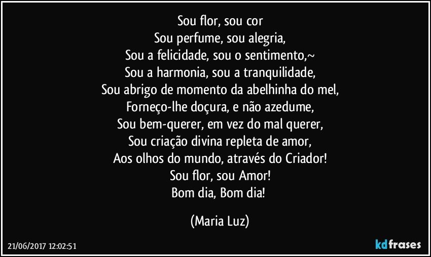 Sou flor, sou cor
Sou perfume, sou alegria,
Sou a felicidade, sou o sentimento,~
Sou a harmonia, sou a tranquilidade,
Sou abrigo de momento da abelhinha do mel,
Forneço-lhe doçura, e não azedume,
Sou bem-querer, em vez do mal querer,
Sou criação divina repleta de amor,
Aos olhos do mundo, através do Criador!
Sou flor, sou Amor!
Bom dia, Bom dia! (Maria Luz)