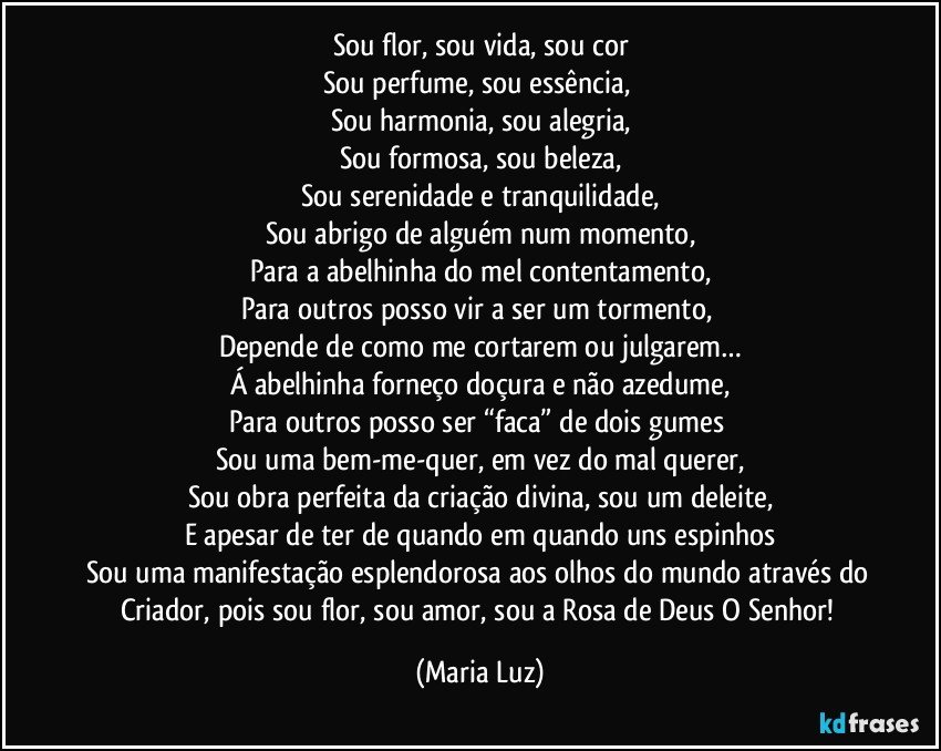 Sou flor, sou vida, sou cor
Sou perfume, sou essência, 
Sou harmonia, sou alegria,
Sou formosa, sou beleza,
Sou serenidade e tranquilidade,
Sou abrigo de alguém num momento,
Para a abelhinha do mel contentamento,
Para outros posso vir a ser um tormento, 
Depende de como me cortarem ou julgarem…
Á abelhinha forneço doçura e não azedume,
Para outros posso ser “faca” de dois gumes  
Sou uma bem-me-quer, em vez do mal querer,
Sou obra perfeita da criação divina, sou um deleite,
E apesar de ter de quando em quando uns espinhos
Sou uma manifestação esplendorosa aos olhos do mundo através do Criador, pois sou flor, sou amor, sou a Rosa de Deus O Senhor! (Maria Luz)