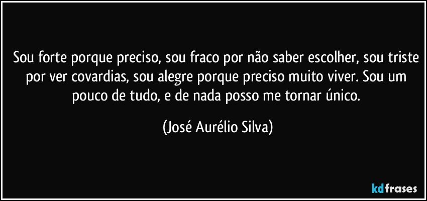 Sou forte porque preciso, sou fraco por não saber escolher, sou triste por ver covardias, sou alegre porque preciso muito viver. Sou um pouco de tudo, e de nada posso me tornar único. (José Aurélio Silva)