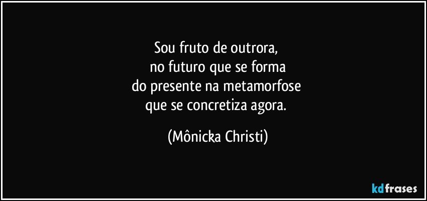 Sou fruto de outrora, 
no futuro que se forma
do presente na metamorfose 
que se concretiza agora. (Mônicka Christi)