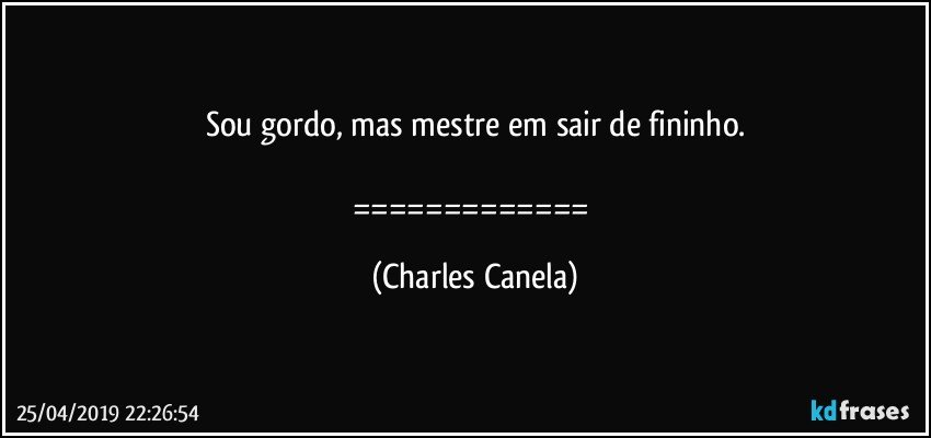 Sou gordo, mas mestre em sair de fininho.

============= (Charles Canela)