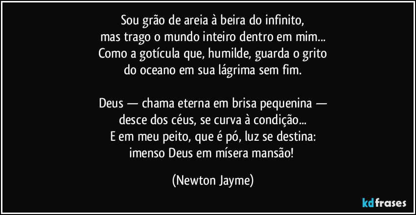 Sou grão de areia à beira do infinito,
mas trago o mundo inteiro dentro em mim...
Como a gotícula que, humilde, guarda o grito
do oceano em sua lágrima sem fim.

Deus — chama eterna em brisa pequenina —
desce dos céus, se curva à condição...
E em meu peito, que é pó, luz se destina:
imenso Deus em mísera mansão! (Newton Jayme)