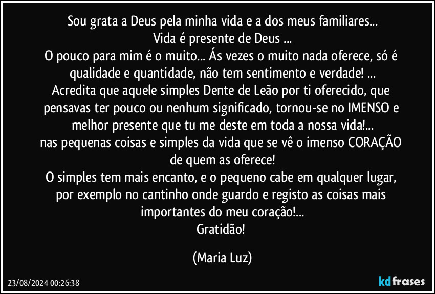 Sou grata a Deus pela minha vida e a dos meus familiares...
Vida é presente de Deus ...
O pouco para mim é o muito... Ás vezes o muito nada oferece, só é qualidade e quantidade, não tem sentimento e verdade! ...
Acredita que aquele simples Dente de Leão por ti oferecido, que pensavas ter pouco ou nenhum significado, tornou-se no IMENSO e melhor presente que tu me deste em toda a nossa vida!...
nas pequenas coisas e simples da vida que se vê o imenso CORAÇÃO de quem as oferece!
O simples tem mais encanto, e o pequeno cabe em qualquer lugar, por exemplo no cantinho onde guardo e registo as coisas mais importantes do meu coração!...
Gratidão! (Maria Luz)