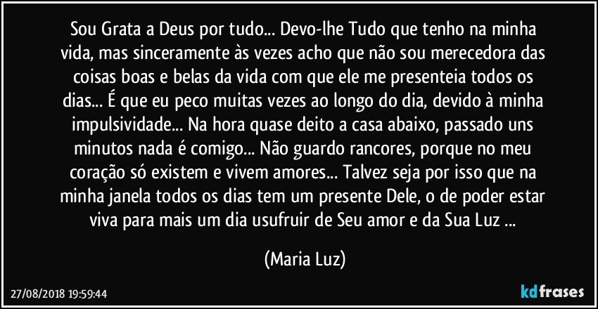 Sou Grata a Deus por tudo... Devo-lhe Tudo que tenho na minha vida, mas sinceramente às vezes acho que não sou merecedora das coisas boas  e belas da vida com que ele me presenteia todos os dias... É que eu peco muitas vezes ao longo do dia, devido à minha impulsividade... Na hora quase deito a casa abaixo, passado uns minutos nada é comigo... Não guardo rancores,  porque no meu coração só existem e vivem amores... Talvez seja por isso que na minha janela todos os dias tem um presente Dele, o de poder estar viva para mais um dia usufruir de Seu amor e da Sua Luz ... (Maria Luz)