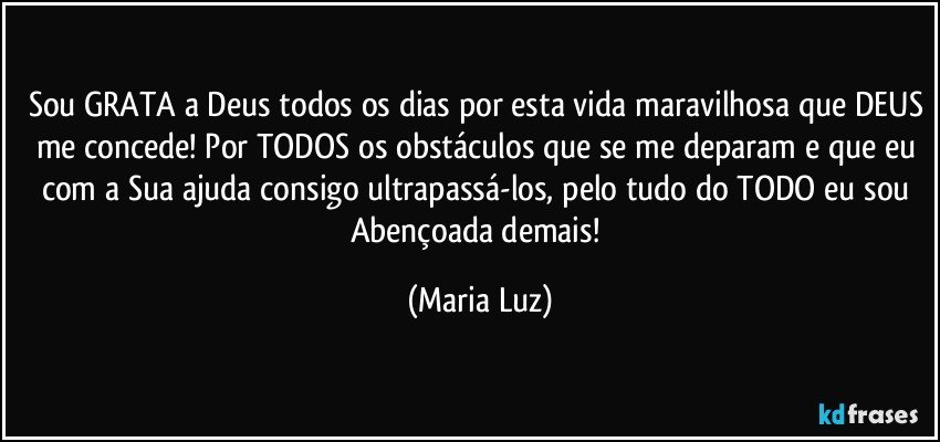 Sou GRATA a Deus todos os dias por esta vida maravilhosa que DEUS me concede! Por TODOS os obstáculos que se me deparam e que eu com a Sua ajuda consigo ultrapassá-los, pelo tudo do TODO eu sou Abençoada demais! (Maria Luz)