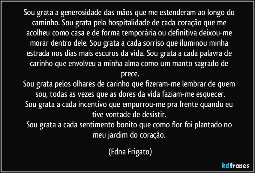 Sou grata a generosidade das mãos que me estenderam ao longo do caminho. Sou grata pela hospitalidade de cada coração que me acolheu como casa e de forma temporária ou definitiva deixou-me morar dentro dele. Sou grata a cada sorriso que iluminou minha estrada nos dias mais escuros da vida. Sou grata a cada palavra de carinho que envolveu a minha alma como um manto sagrado de prece.
Sou grata pelos olhares de carinho que fizeram-me lembrar de quem sou, todas as vezes que as dores da vida faziam-me esquecer.
Sou grata a cada incentivo que empurrou-me pra frente quando eu tive vontade de desistir. 
Sou grata a cada sentimento bonito que como flor foi plantado no meu jardim do coração. (Edna Frigato)