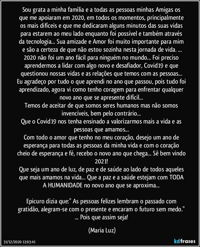 Sou grata a minha família e a todas as pessoas minhas Amigas/os que me apoiaram em 2020, em todos os momentos, principalmente os mais difíceis e que me dedicaram alguns minutos das suas vidas para estarem ao meu lado enquanto foi possível e também através da tecnologia... Sua amizade e Amor foi muito importante para mim e são a certeza de que não estou sozinha nesta jornada de vida. ...
2020 não foi um ano fácil para ninguém no mundo... Foi preciso aprendermos a lidar com algo novo e desafiador, Covid19 e que questionou nossas vidas e as relações que temos com as pessoas... 
Eu agradeço por tudo o que aprendi no ano que passou, pois tudo foi aprendizado, agora vi como tenho coragem para enfrentar qualquer novo ano que se apresente difícil... 
Temos de aceitar de que somos seres humanos mas não somos invencíveis, bem pelo contrário... 
Que o Covid19 nos tenha ensinado a valorizarmos mais a vida e as pessoas que amamos... 
Com todo o amor que tenho no meu coração, desejo um ano de esperança para todas as pessoas da minha vida e com o coração cheio de esperança e fé, recebo o novo ano que chega... Sê bem vindo 2021!  
Que seja um ano de luz, de paz e de saúde ao lado de todos aqueles que mais amamos na vida... Que a paz e a saúde estejam com TODA A HUMANIDADE no novo ano que se aproxima... 

Epicuro dizia que:" As pessoas felizes lembram o passado com gratidão, alegram-se com o presente e encaram o futuro sem medo." ... Pois que assim seja! (Maria Luz)